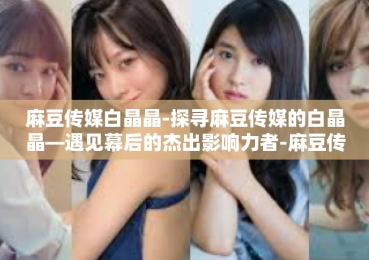 麻豆传媒白晶晶-探寻麻豆传媒的白晶晶—遇见幕后的杰出影响力者-麻豆传媒白晶晶