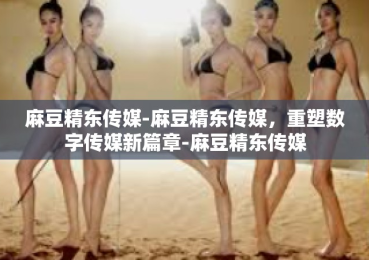 麻豆精东传媒-麻豆精东传媒，重塑数字传媒新篇章-麻豆精东传媒
