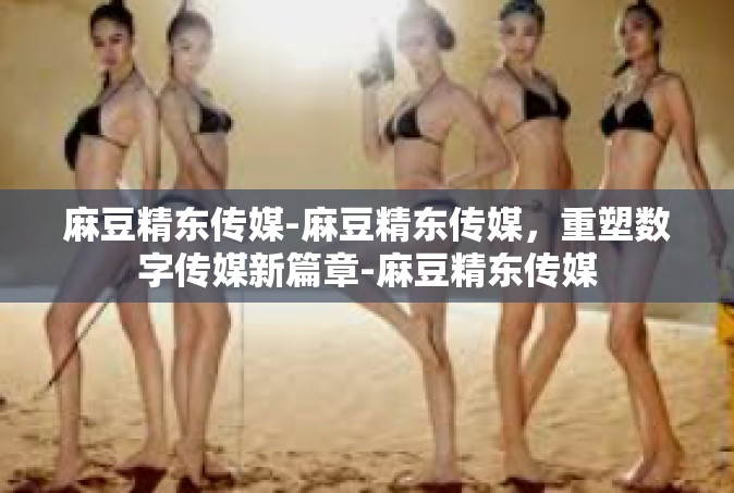 麻豆精东传媒-麻豆精东传媒，重塑数字传媒新篇章-麻豆精东传媒