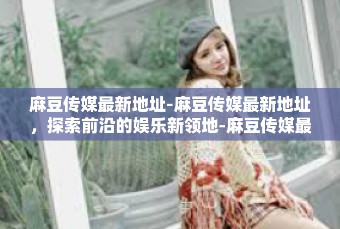 麻豆传媒最新地址-麻豆传媒最新地址，探索前沿的娱乐新领地-麻豆传媒最新地址
