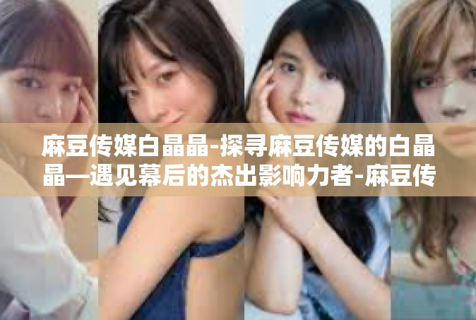 麻豆传媒白晶晶-探寻麻豆传媒的白晶晶—遇见幕后的杰出影响力者-麻豆传媒白晶晶