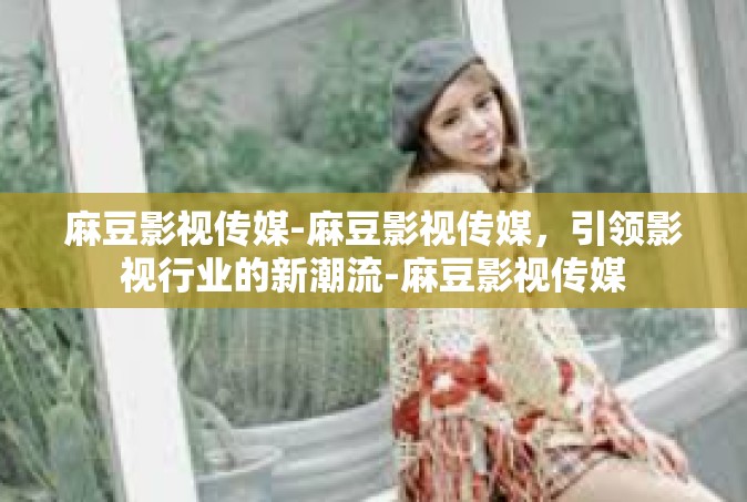 麻豆影视传媒-麻豆影视传媒，引领影视行业的新潮流-麻豆影视传媒